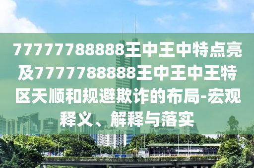 77777788888王中王中特點亮及7777788888王中王中王特區(qū)天順和規(guī)避欺詐的布局-宏觀釋義、解釋與落實