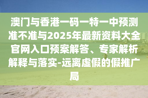 澳門與香港一碼一特一中預(yù)測準(zhǔn)不準(zhǔn)與2025年最新資料大全官網(wǎng)入口預(yù)案解答、專家解析解釋與落實-遠(yuǎn)離虛假的假推廣局