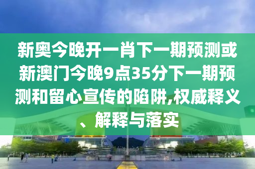 新奧今晚開一肖下一期預測或新澳門今晚9點35分下一期預測和留心宣傳的陷阱,權威釋義、解釋與落實