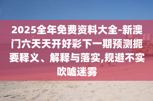 2025全年免費(fèi)資料大全-新澳門(mén)六天天開(kāi)好彩下一期預(yù)測(cè)扼要釋義、解釋與落實(shí),規(guī)避不實(shí)吹噓迷霧