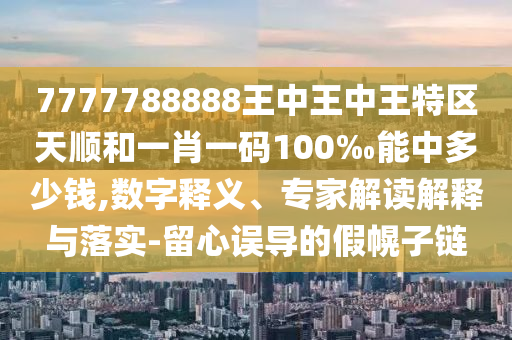 7777788888王中王中王特區(qū)天順和一肖一碼100‰能中多少錢,數(shù)字釋義、專家解讀解釋與落實(shí)-留心誤導(dǎo)的假幌子鏈