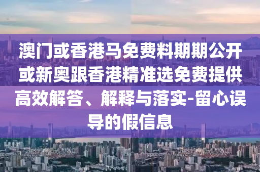 澳門或香港馬免費(fèi)料期期公開或新奧跟香港精準(zhǔn)選免費(fèi)提供高效解答、解釋與落實(shí)-留心誤導(dǎo)的假信息