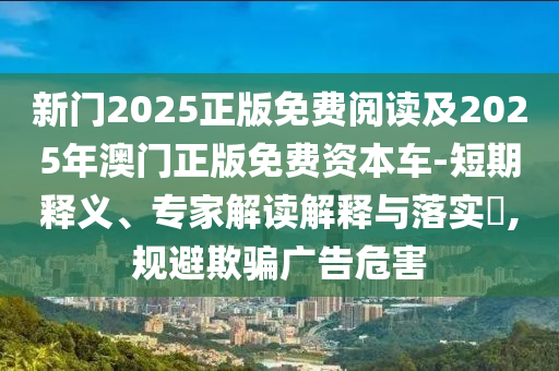 新門2025正版免費(fèi)閱讀及2025年澳門正版免費(fèi)資本車-短期釋義、專家解讀解釋與落實(shí)?,規(guī)避欺騙廣告危害