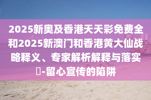 2025新奧及香港天天彩免費全和2025新澳門和香港黃大仙戰(zhàn)略釋義、專家解析解釋與落實?-留心宣傳的陷阱