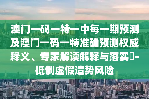 澳門一碼一特一中每一期預測及澳門一碼一特準確預測權威釋義、專家解讀解釋與落實?-抵制虛假造勢風險