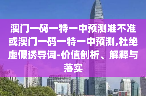 澳門一碼一特一中預(yù)測準(zhǔn)不準(zhǔn)或澳門一碼一特一中預(yù)測,杜絕虛假誘導(dǎo)詞-價值剖析、解釋與落實(shí)