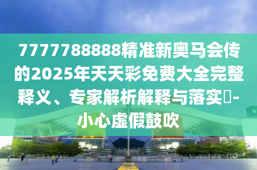 7777788888精準(zhǔn)新奧馬會傳的2025年天天彩免費(fèi)大全完整釋義、專家解析解釋與落實(shí)?-小心虛假鼓吹