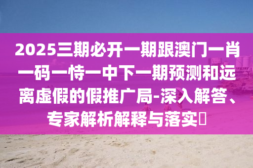 2025三期必開一期跟澳門一肖一碼一恃一中下一期預(yù)測和遠(yuǎn)離虛假的假推廣局-深入解答、專家解析解釋與落實(shí)?