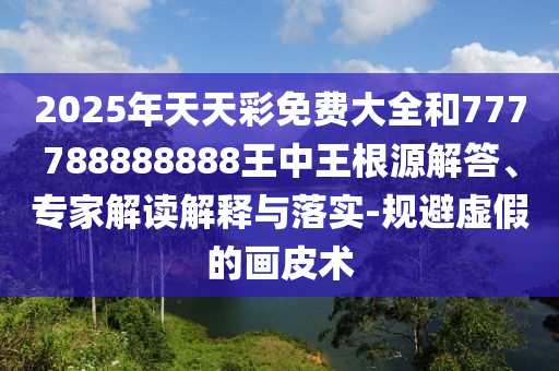 2025年天天彩免費(fèi)大全和777788888888王中王根源解答、專家解讀解釋與落實(shí)-規(guī)避虛假的畫皮術(shù)
