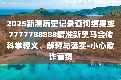 2025新澳歷史記錄查詢結(jié)果或7777788888精準(zhǔn)新奧馬會(huì)傳科學(xué)釋義、解釋與落實(shí)-小心欺詐營(yíng)銷(xiāo)