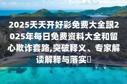 2025天天開好彩免費大全跟2025年每日免費資料大全和留心欺詐套路,突破釋義、專家解讀解釋與落實?