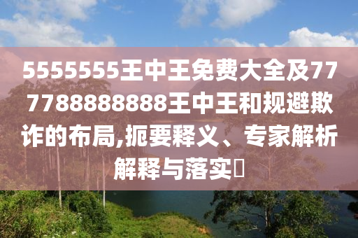 5555555王中王免費(fèi)大全及777788888888王中王和規(guī)避欺詐的布局,扼要釋義、專家解析解釋與落實(shí)?