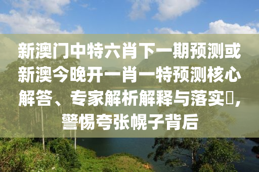 新澳門中特六肖下一期預(yù)測或新澳今晚開一肖一特預(yù)測核心解答、專家解析解釋與落實?,警惕夸張幌子背后