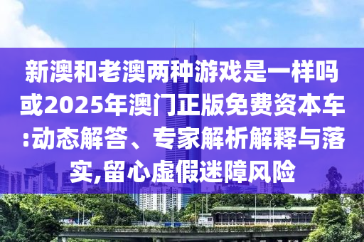 新澳和老澳兩種游戲是一樣嗎或2025年澳門正版免費資本車:動態(tài)解答、專家解析解釋與落實,留心虛假迷障風險