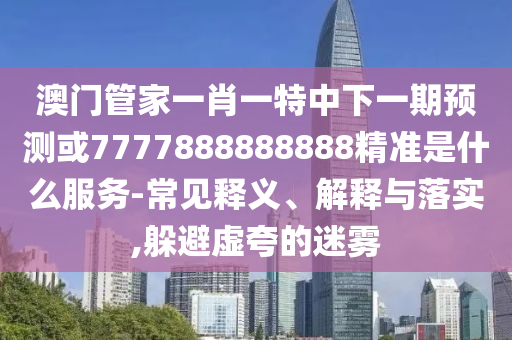 澳門管家一肖一特中下一期預測或7777888888888精準是什么服務-常見釋義、解釋與落實,躲避虛夸的迷霧