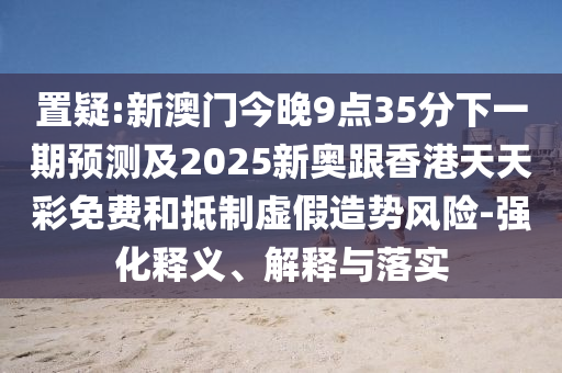 置疑:新澳門今晚9點35分下一期預(yù)測及2025新奧跟香港天天彩免費和抵制虛假造勢風(fēng)險-強(qiáng)化釋義、解釋與落實