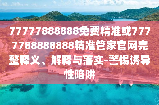 77777888888免費(fèi)精準(zhǔn)或7777788888888精準(zhǔn)管家官網(wǎng)完整釋義、解釋與落實(shí)-警惕誘導(dǎo)性陷阱
