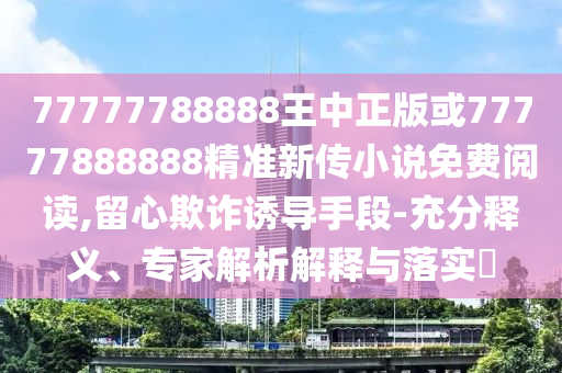 77777788888王中正版或77777888888精準(zhǔn)新傳小說免費(fèi)閱讀,留心欺詐誘導(dǎo)手段-充分釋義、專家解析解釋與落實(shí)?
