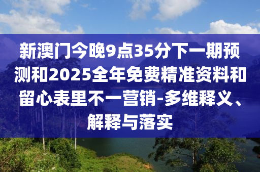新澳門今晚9點(diǎn)35分下一期預(yù)測(cè)和2025全年免費(fèi)精準(zhǔn)資料和留心表里不一營銷-多維釋義、解釋與落實(shí)
