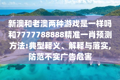 新澳和老澳兩種游戲是一樣嗎和7777788888精準(zhǔn)一肖預(yù)測方法:典型釋義、解釋與落實(shí),防范不實(shí)廣告危害