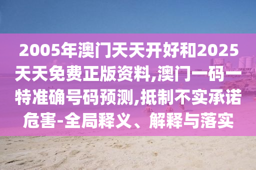 2005年澳門(mén)天天開(kāi)好和2025天天免費(fèi)正版資料,澳門(mén)一碼一特準(zhǔn)確號(hào)碼預(yù)測(cè),抵制不實(shí)承諾危害-全局釋義、解釋與落實(shí)