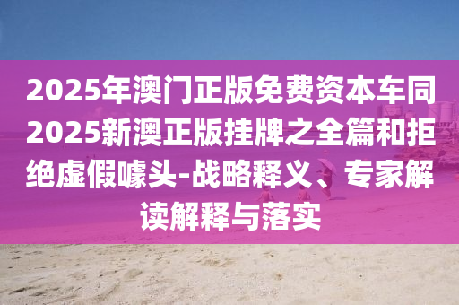 2025年澳門正版免費(fèi)資本車同2025新澳正版掛牌之全篇和拒絕虛假噱頭-戰(zhàn)略釋義、專家解讀解釋與落實(shí)
