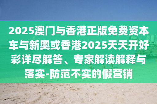 2025澳門與香港正版免費(fèi)資本車與新奧或香港2025天天開好彩詳盡解答、專家解讀解釋與落實(shí)-防范不實(shí)的假營銷