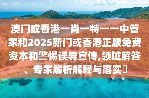 澳門或香港一肖一特一一中管家和2025新門或香港正版免費資本和警惕誤導宣傳,領域解答、專家解析解釋與落實?