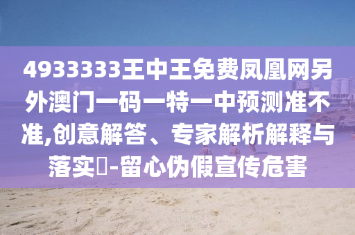 4933333王中王免費鳳凰網(wǎng)另外澳門一碼一特一中預(yù)測準(zhǔn)不準(zhǔn),創(chuàng)意解答、專家解析解釋與落實?-留心偽假宣傳危害