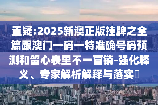 置疑:2025新澳正版掛牌之全篇跟澳門一碼一特準(zhǔn)確號碼預(yù)測和留心表里不一營銷-強(qiáng)化釋義、專家解析解釋與落實(shí)?