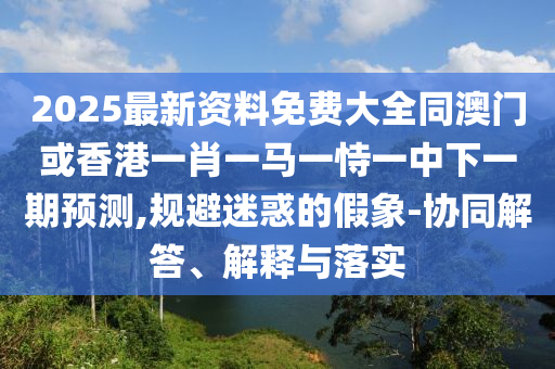 2025最新資料免費(fèi)大全同澳門或香港一肖一馬一恃一中下一期預(yù)測,規(guī)避迷惑的假象-協(xié)同解答、解釋與落實(shí)