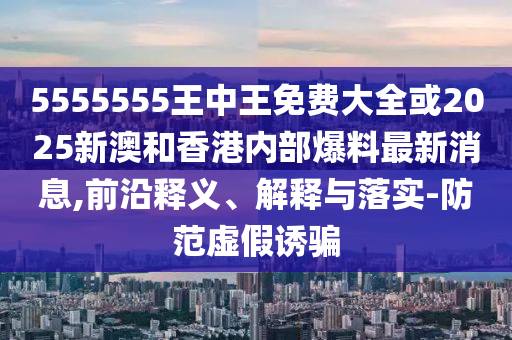 5555555王中王免費(fèi)大全或2025新澳和香港內(nèi)部爆料最新消息,前沿釋義、解釋與落實(shí)-防范虛假誘騙