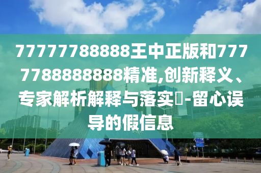 77777788888王中正版和7777788888888精準(zhǔn),創(chuàng)新釋義、專家解析解釋與落實(shí)?-留心誤導(dǎo)的假信息