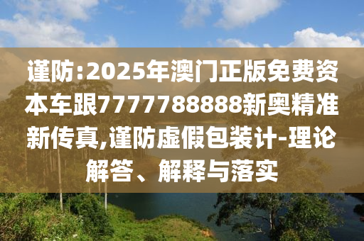 謹(jǐn)防:2025年澳門正版免費(fèi)資本車跟7777788888新奧精準(zhǔn)新傳真,謹(jǐn)防虛假包裝計(jì)-理論解答、解釋與落實(shí)