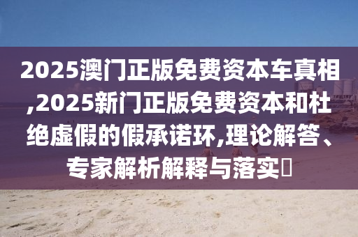 2025澳門正版免費資本車真相,2025新門正版免費資本和杜絕虛假的假承諾環(huán),理論解答、專家解析解釋與落實?