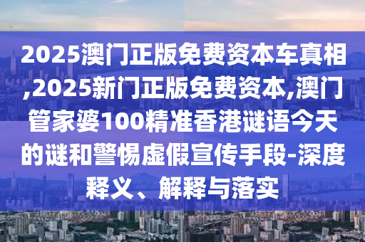 2025澳門正版免費資本車真相,2025新門正版免費資本,澳門管家婆100精準香港謎語今天的謎和警惕虛假宣傳手段-深度釋義、解釋與落實