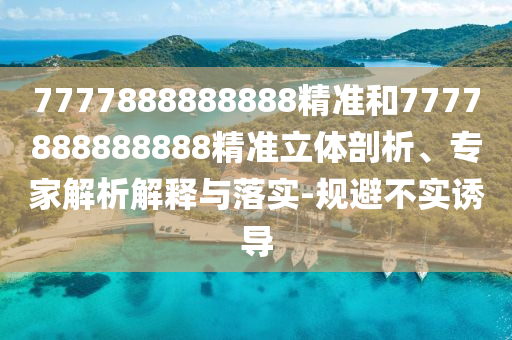 7777888888888精準(zhǔn)和7777888888888精準(zhǔn)立體剖析、專家解析解釋與落實(shí)-規(guī)避不實(shí)誘導(dǎo)
