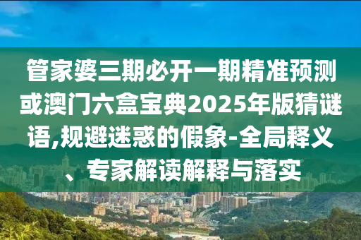 管家婆三期必開(kāi)一期精準(zhǔn)預(yù)測(cè)或澳門(mén)六盒寶典2025年版猜謎語(yǔ),規(guī)避迷惑的假象-全局釋義、專(zhuān)家解讀解釋與落實(shí)