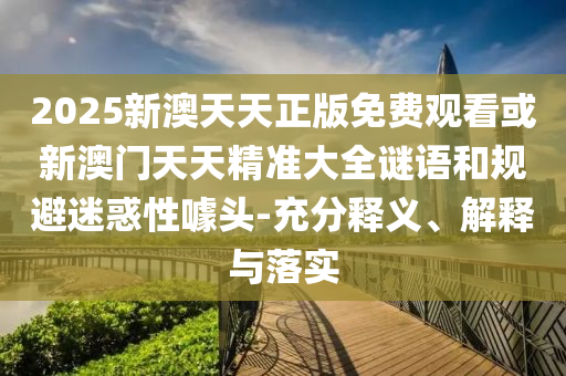 2025新澳天天正版免費(fèi)觀看或新澳門天天精準(zhǔn)大全謎語和規(guī)避迷惑性噱頭-充分釋義、解釋與落實(shí)