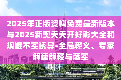 2025年正版資料免費最新版本與2025新奧天天開好彩大全和規(guī)避不實誘導(dǎo)-全局釋義、專家解讀解釋與落實
