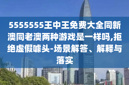 5555555王中王免費(fèi)大全同新澳同老澳兩種游戲是一樣嗎,拒絕虛假噱頭-場景解答、解釋與落實(shí)