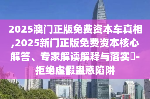2025澳門正版免費資本車真相,2025新門正版免費資本核心解答、專家解讀解釋與落實?-拒絕虛假蠱惑陷阱
