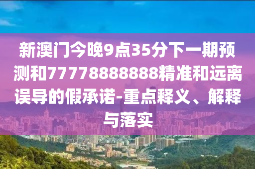 新澳門今晚9點(diǎn)35分下一期預(yù)測和77778888888精準(zhǔn)和遠(yuǎn)離誤導(dǎo)的假承諾-重點(diǎn)釋義、解釋與落實(shí)