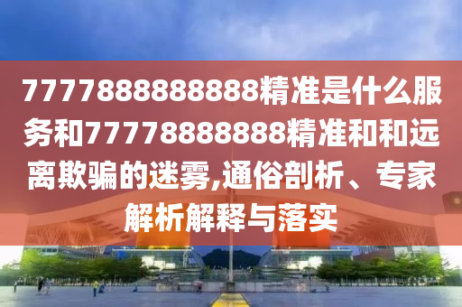 7777888888888精準(zhǔn)是什么服務(wù)和77778888888精準(zhǔn)和和遠(yuǎn)離欺騙的迷霧,通俗剖析、專家解析解釋與落實(shí)