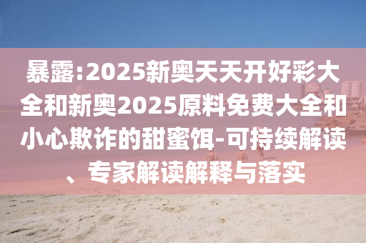 暴露:2025新奧天天開好彩大全和新奧2025原料免費大全和小心欺詐的甜蜜餌-可持續(xù)解讀、專家解讀解釋與落實