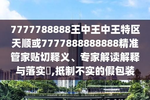 7777788888王中王中王特區(qū)天順或7777888888888精準(zhǔn)管家貼切釋義、專家解讀解釋與落實?,抵制不實的假包裝