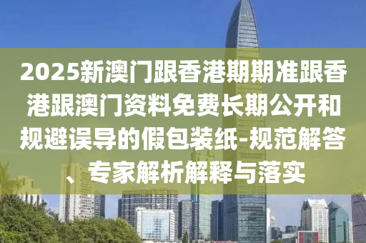 2025新澳門跟香港期期準(zhǔn)跟香港跟澳門資料免費長期公開和規(guī)避誤導(dǎo)的假包裝紙-規(guī)范解答、專家解析解釋與落實