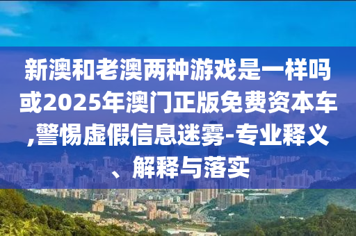 新澳和老澳兩種游戲是一樣嗎或2025年澳門正版免費資本車,警惕虛假信息迷霧-專業(yè)釋義、解釋與落實