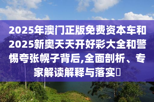2025年澳門正版免費(fèi)資本車和2025新奧天天開好彩大全和警惕夸張幌子背后,全面剖析、專家解讀解釋與落實(shí)?