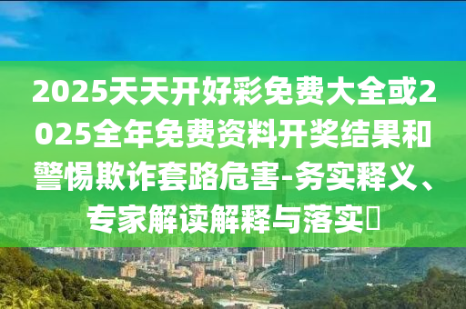 2025天天開好彩免費大全或2025全年免費資料開獎結(jié)果和警惕欺詐套路危害-務(wù)實釋義、專家解讀解釋與落實?